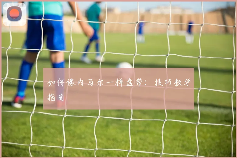 如何像内马尔一样盘带:技巧教学指南