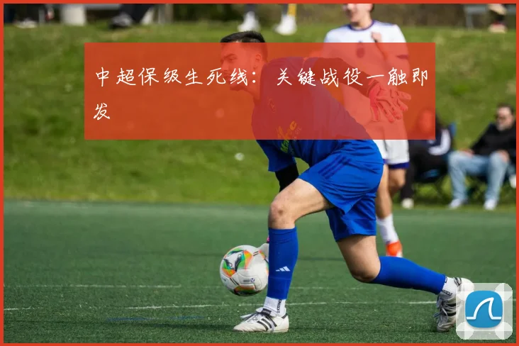 中超保级生死线:关键战役一触即发