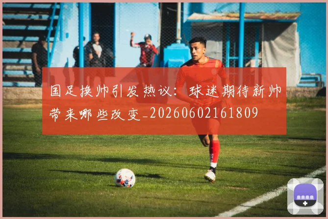 国足换帅引发热议：球迷期待新帅带来哪些改变_20260602161809